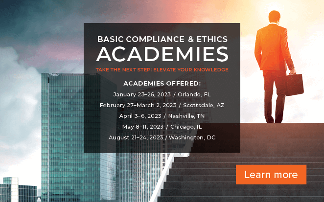 Basic Compliance & Ethics Academies | Take the Next Step and Elevate Your Knowledge | Academies Offered | January 23 - 26, 2023, Orlando FL| February 27 - March 3, 2023, Scottsdale AZ| April 3-6, 2023, Nashville, TN | May 8-11, 2023, Chicago, IL | August 21-24, 2023, Washington, DC | Learn more
