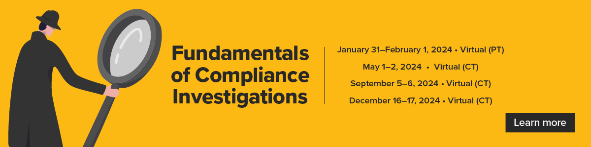 Fundamentals of Compliance Investigations | January 31 - February 1, 2024, Virtual (PT) | May 1-2, 2024, Virtual (CT) | September 5-6, 2024, Virtual (CT) | December 16-17, 2024, Virtual (CT) | Learn more